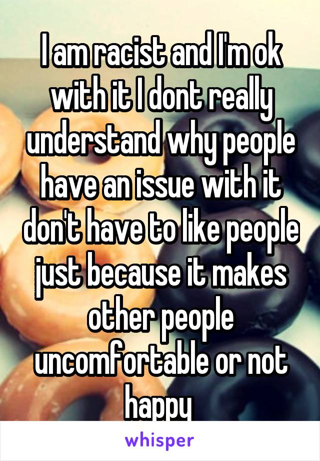 I am racist and I'm ok with it I dont really understand why people have an issue with it don't have to like people just because it makes other people uncomfortable or not happy 