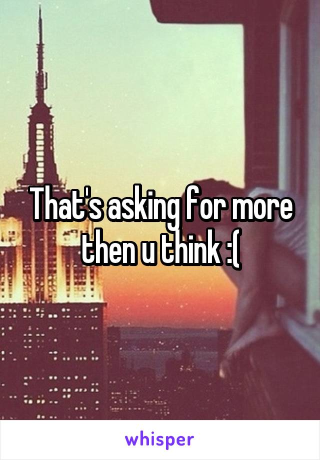 That's asking for more then u think :(