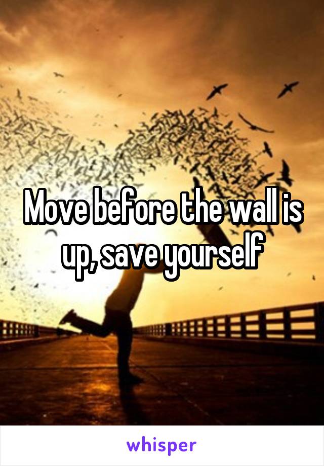 Move before the wall is up, save yourself