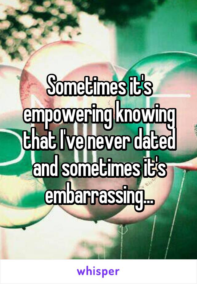 Sometimes it's empowering knowing that I've never dated and sometimes it's embarrassing...