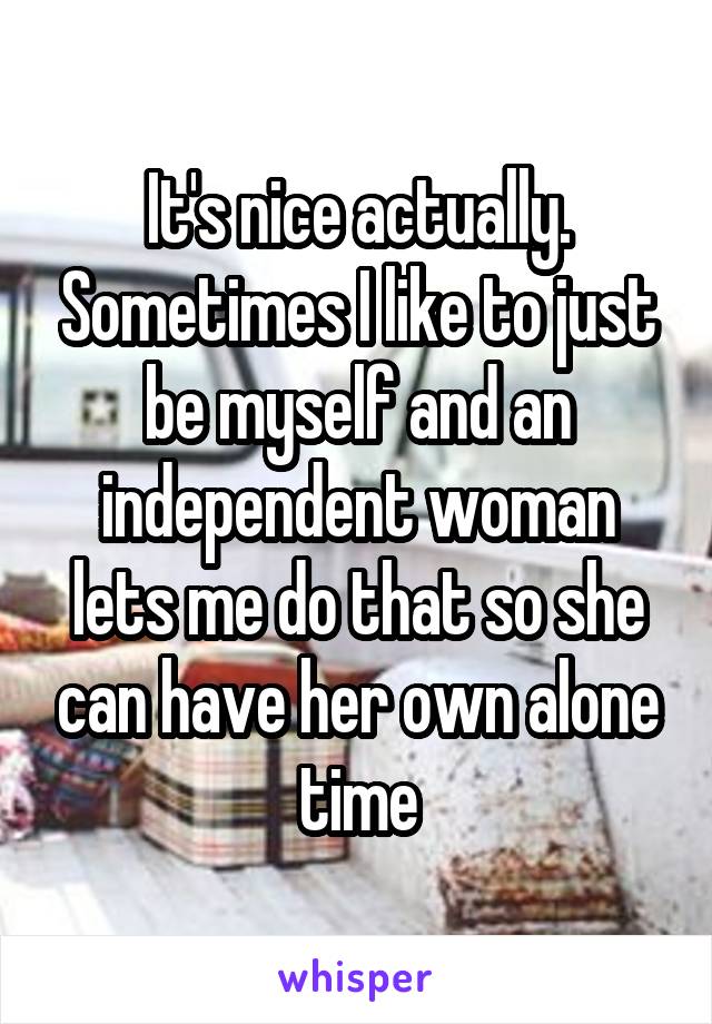 It's nice actually. Sometimes I like to just be myself and an independent woman lets me do that so she can have her own alone time