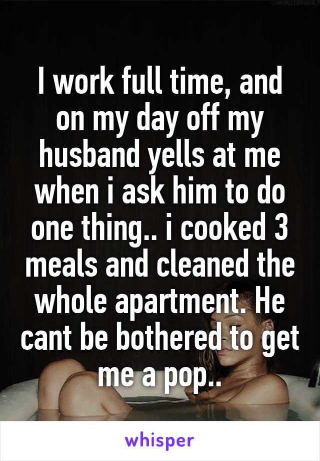 I work full time, and on my day off my husband yells at me when i ask him to do one thing.. i cooked 3 meals and cleaned the whole apartment. He cant be bothered to get me a pop..