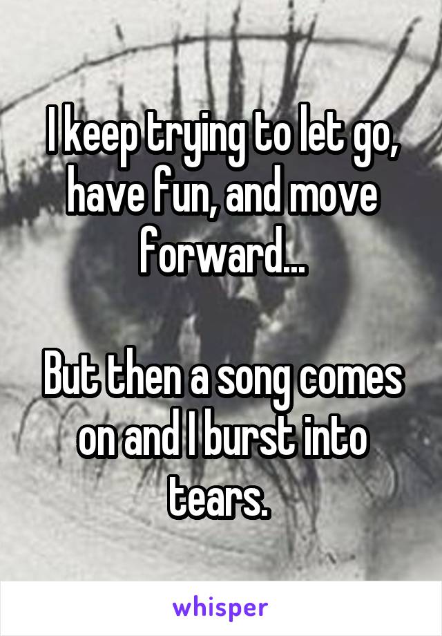 I keep trying to let go, have fun, and move forward...

But then a song comes on and I burst into tears. 