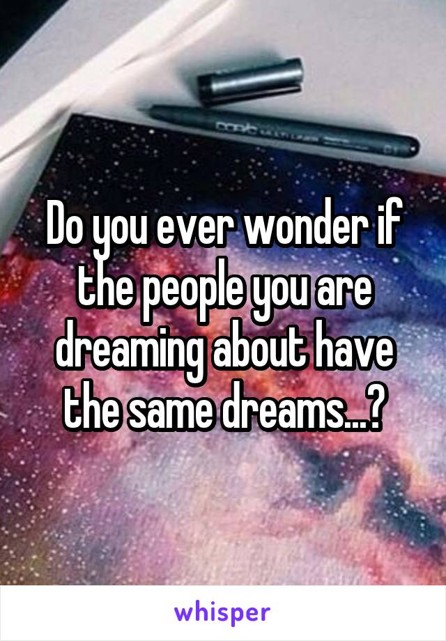 Do you ever wonder if the people you are dreaming about have the same dreams...?