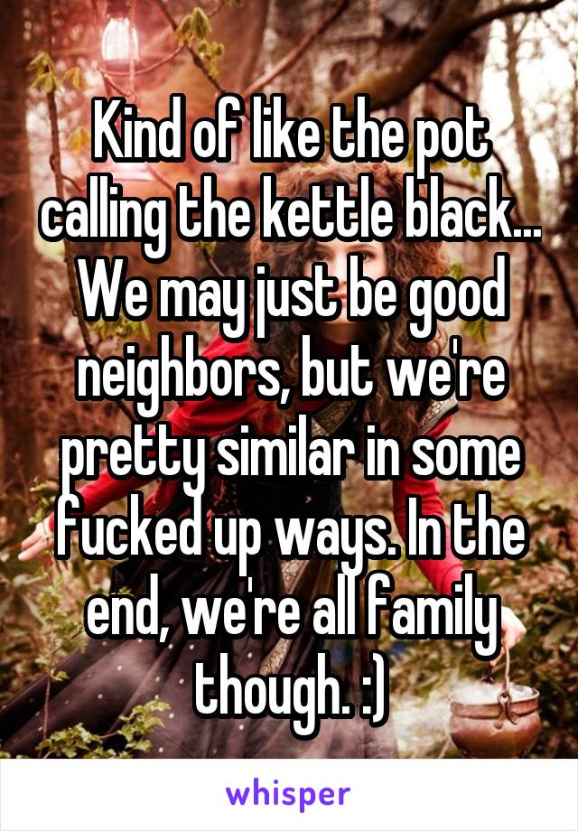 Kind of like the pot calling the kettle black... We may just be good neighbors, but we're pretty similar in some fucked up ways. In the end, we're all family though. :)