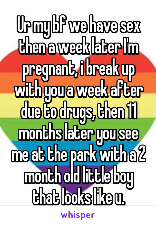 Ur my bf we have sex then a week later I'm pregnant, i break up with you a week after due to drugs, then 11 months later you see me at the park with a 2 month old little boy that looks like u.