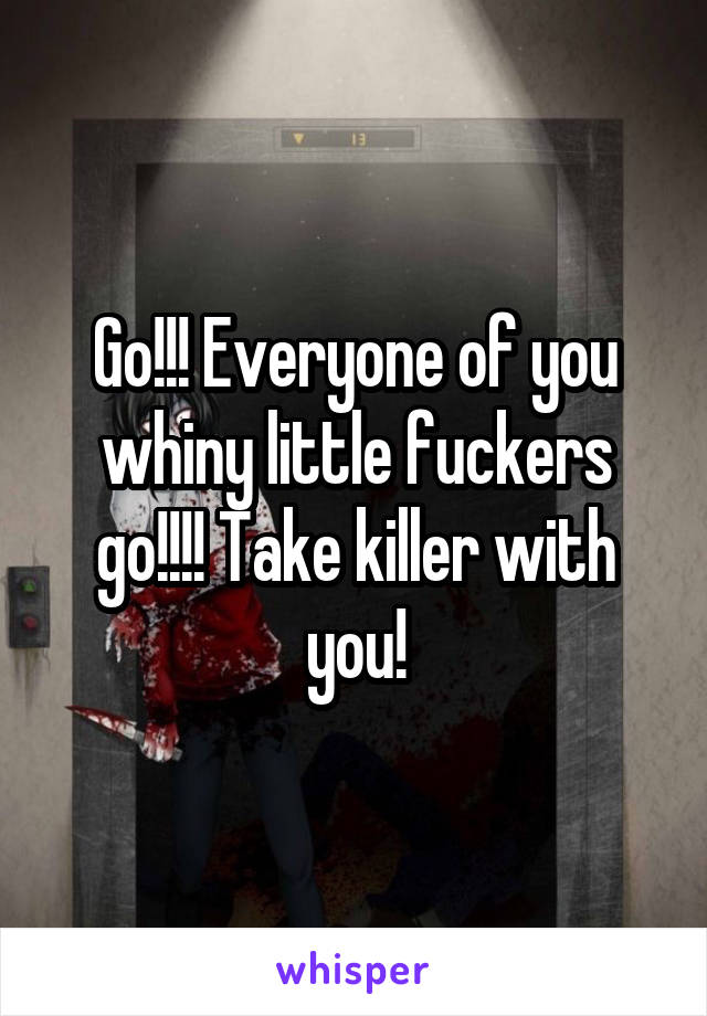 Go!!! Everyone of you whiny little fuckers go!!!! Take killer with you!