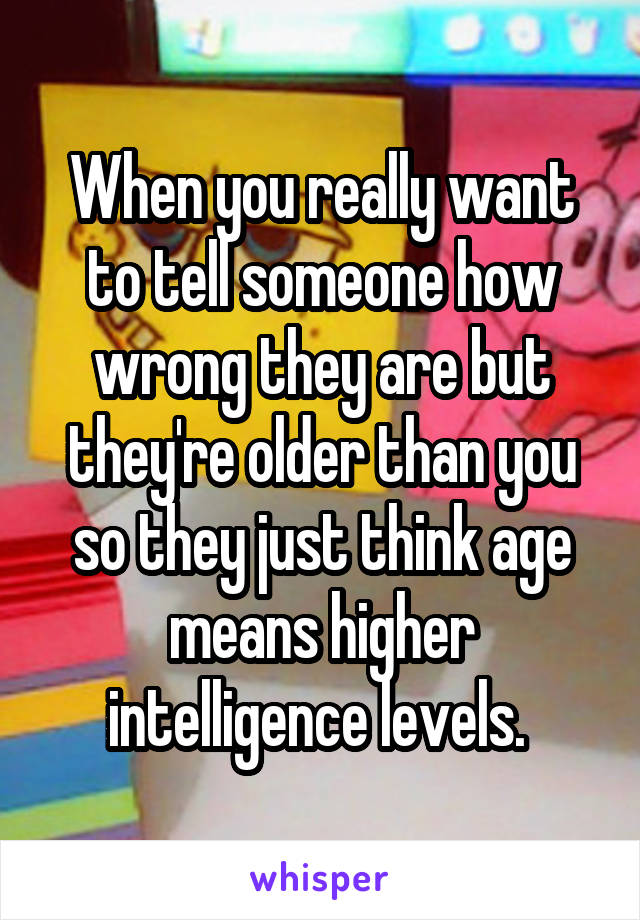 When you really want to tell someone how wrong they are but they're older than you so they just think age means higher intelligence levels. 