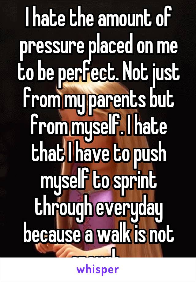 I hate the amount of pressure placed on me to be perfect. Not just from my parents but from myself. I hate that I have to push myself to sprint through everyday because a walk is not enough. 