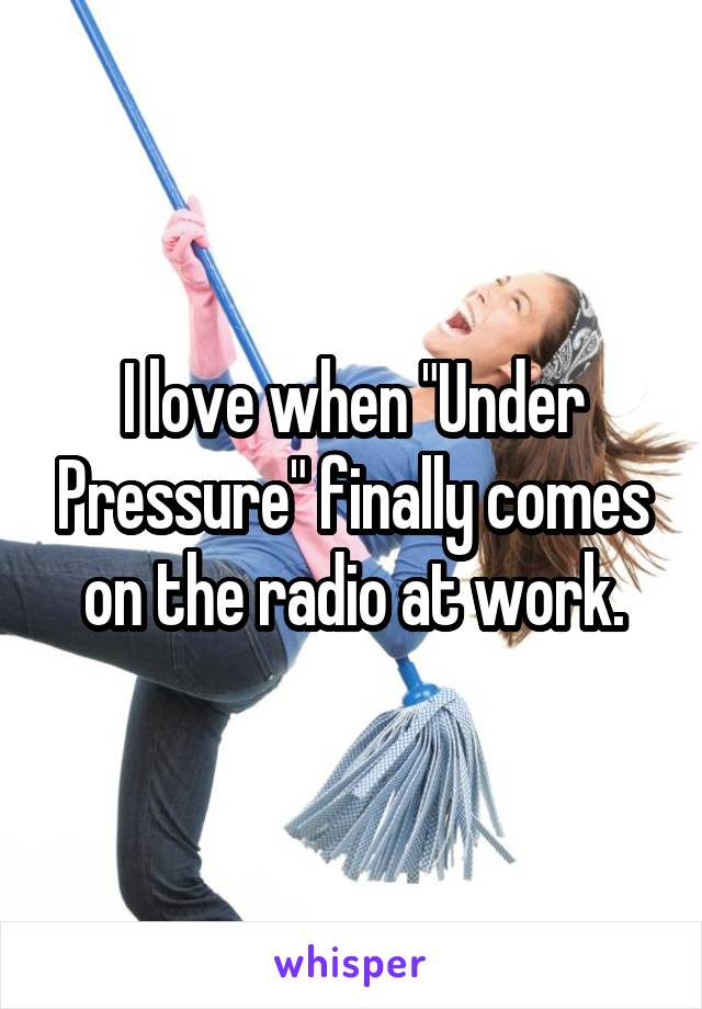 I love when "Under Pressure" finally comes on the radio at work.