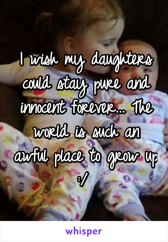 I wish my daughters could stay pure and innocent forever... The world is such an awful place to grow up :/ 