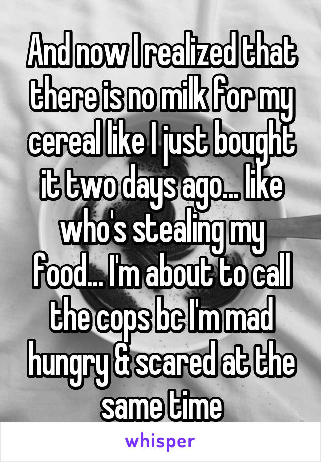 And now I realized that there is no milk for my cereal like I just bought it two days ago... like who's stealing my food... I'm about to call the cops bc I'm mad hungry & scared at the same time