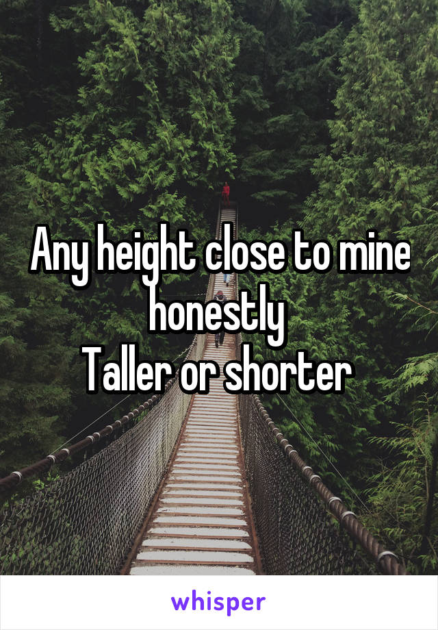 Any height close to mine honestly 
Taller or shorter 