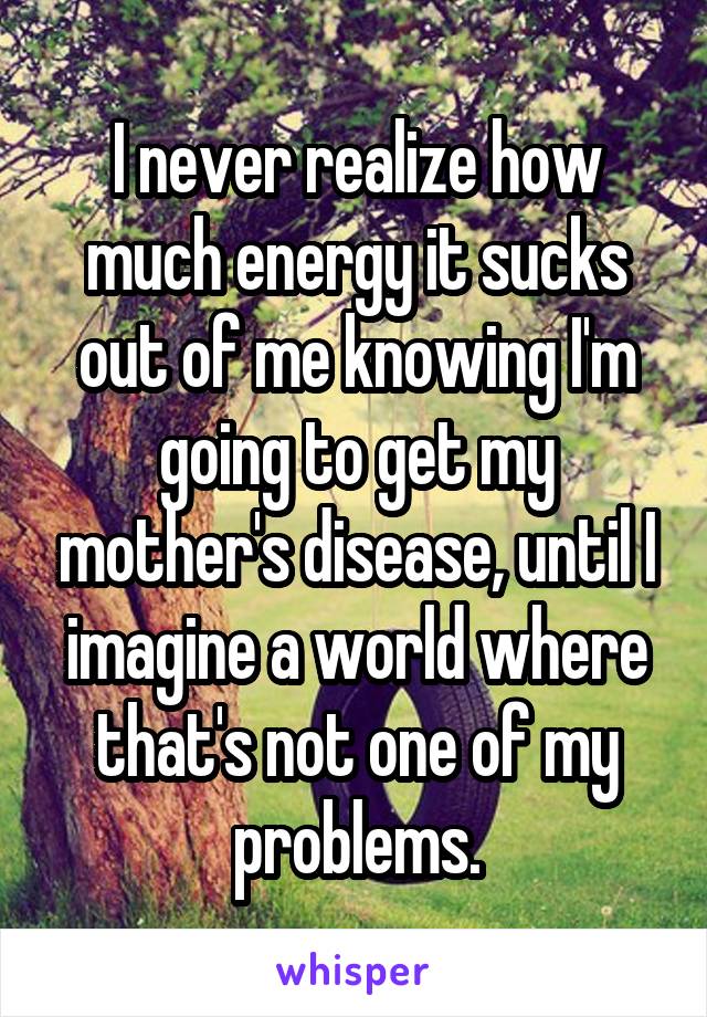 I never realize how much energy it sucks out of me knowing I'm going to get my mother's disease, until I imagine a world where that's not one of my problems.