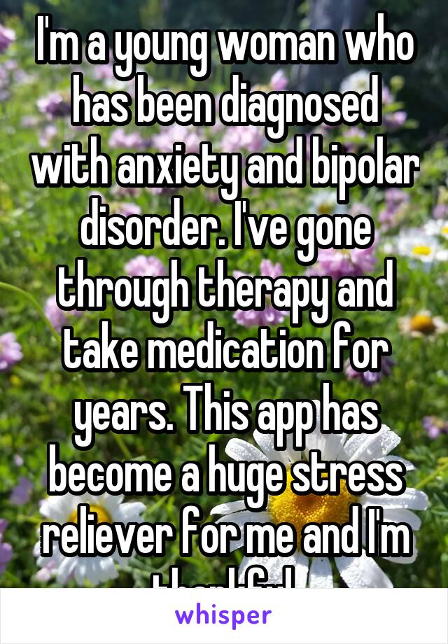 I'm a young woman who has been diagnosed with anxiety and bipolar disorder. I've gone through therapy and take medication for years. This app has become a huge stress reliever for me and I'm thankful.