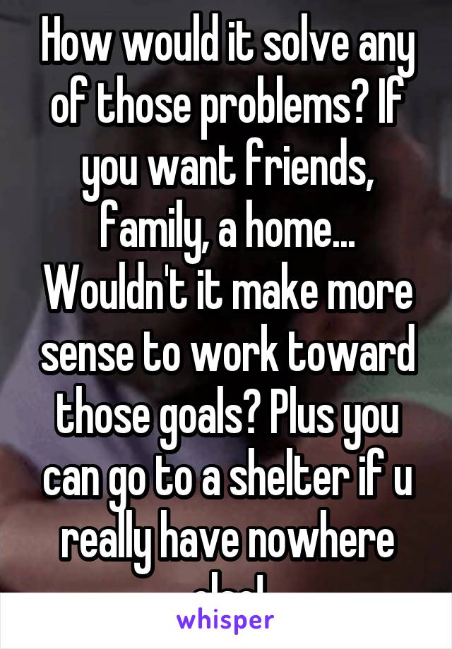 How would it solve any of those problems? If you want friends, family, a home... Wouldn't it make more sense to work toward those goals? Plus you can go to a shelter if u really have nowhere else!