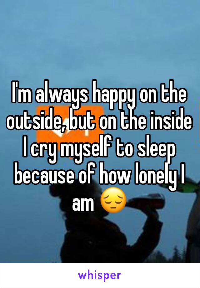 I'm always happy on the outside, but on the inside I cry myself to sleep because of how lonely I am 😔