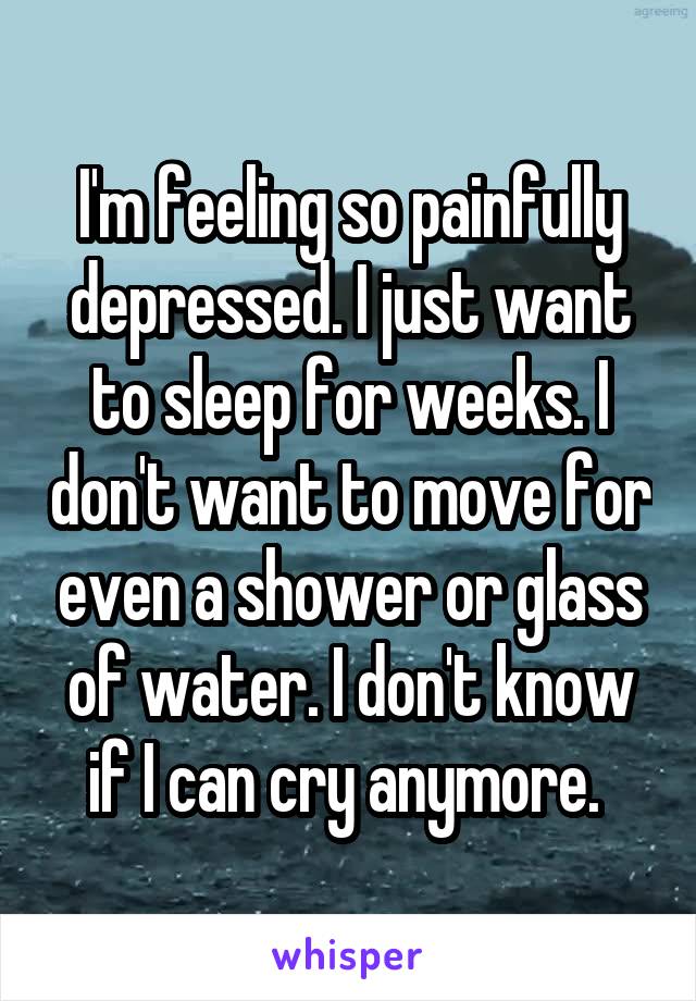 I'm feeling so painfully depressed. I just want to sleep for weeks. I don't want to move for even a shower or glass of water. I don't know if I can cry anymore. 