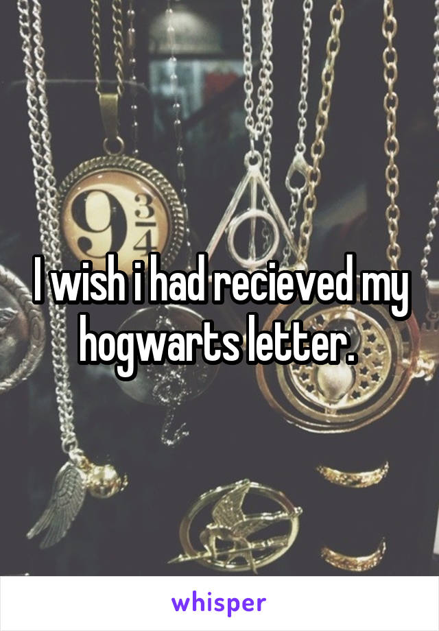 I wish i had recieved my hogwarts letter. 