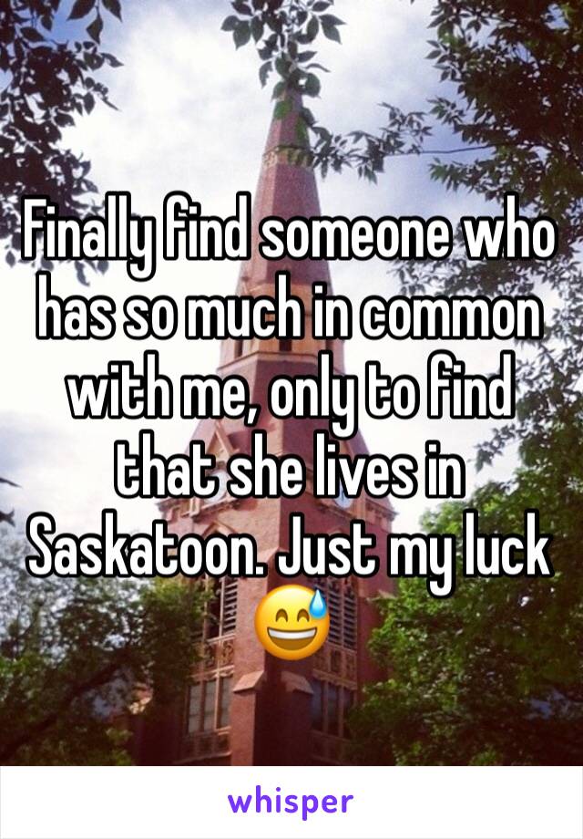 Finally find someone who has so much in common with me, only to find that she lives in Saskatoon. Just my luck 😅