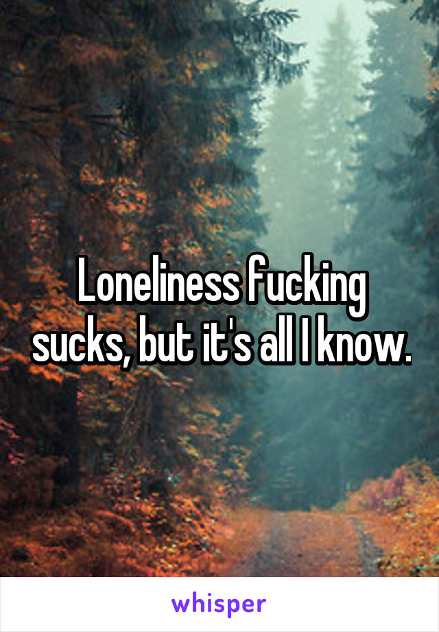 Loneliness fucking sucks, but it's all I know.