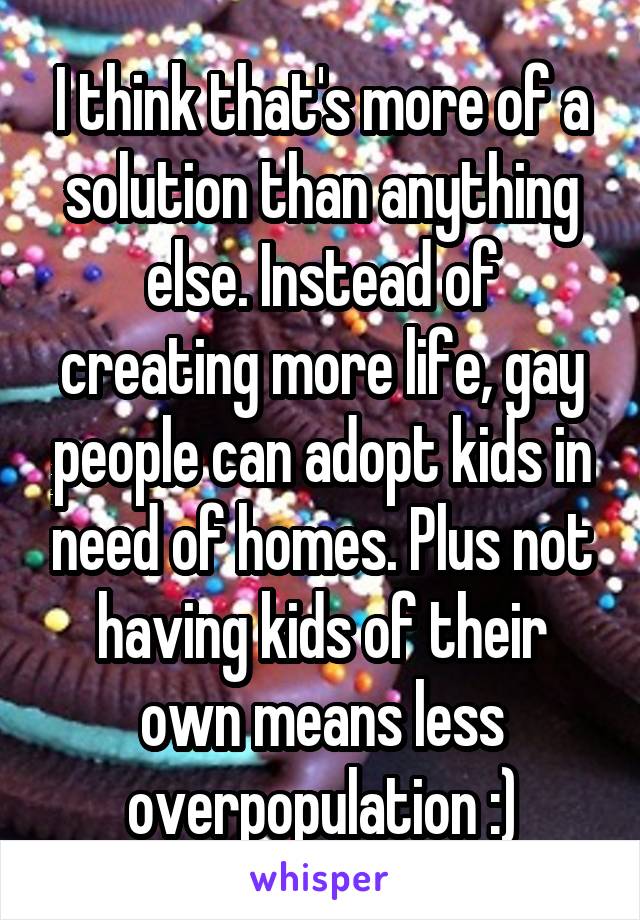 I think that's more of a solution than anything else. Instead of creating more life, gay people can adopt kids in need of homes. Plus not having kids of their own means less overpopulation :)