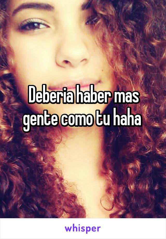 Deberia haber mas gente como tu haha 
