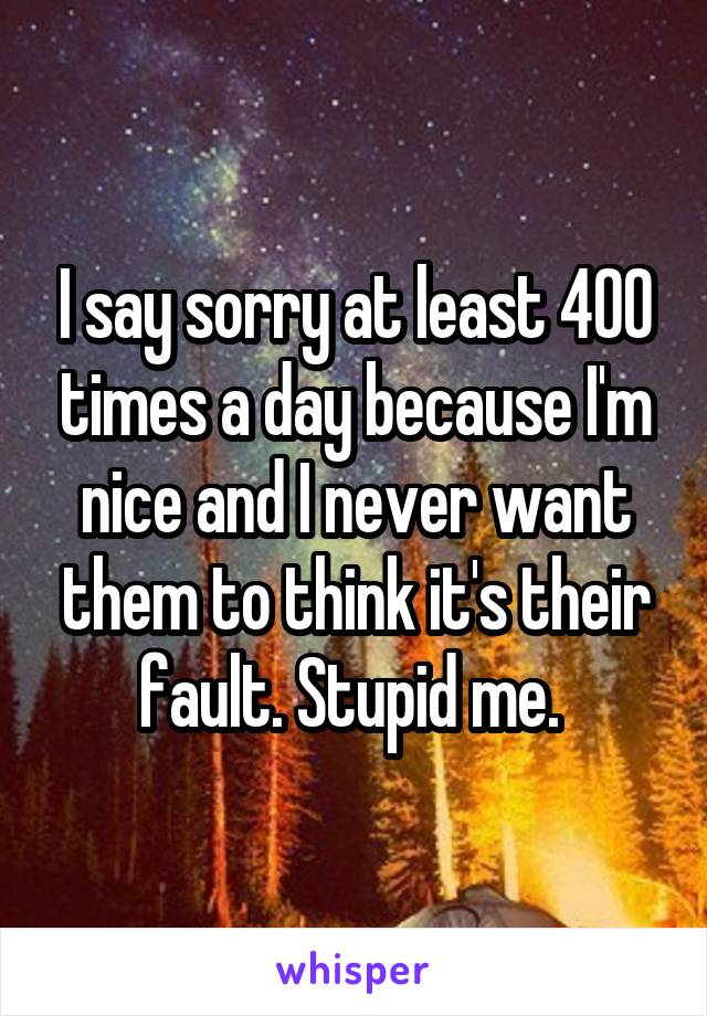 I say sorry at least 400 times a day because I'm nice and I never want them to think it's their fault. Stupid me. 