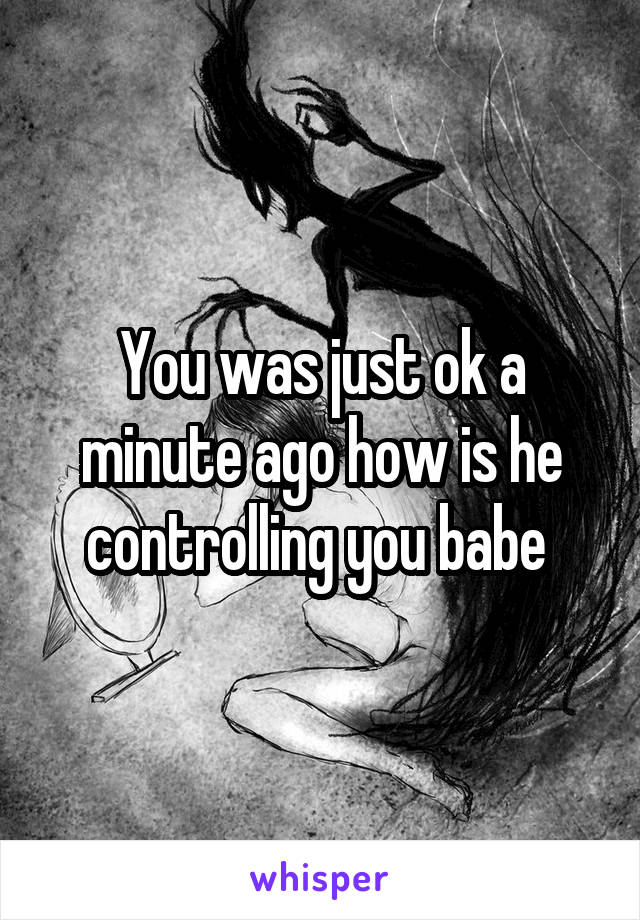 You was just ok a minute ago how is he controlling you babe 