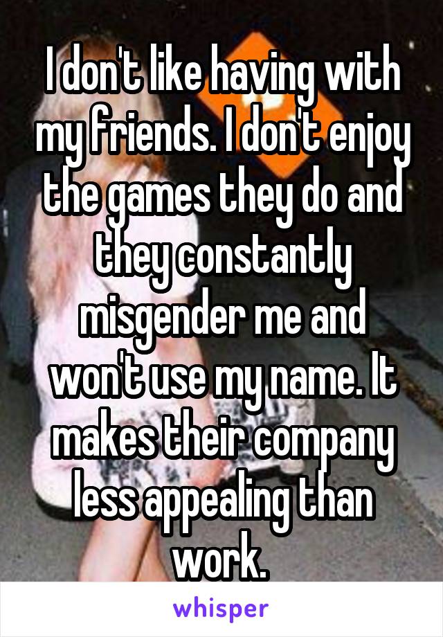 I don't like having with my friends. I don't enjoy the games they do and they constantly misgender me and won't use my name. It makes their company less appealing than work. 