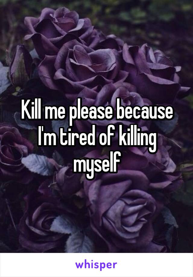 Kill me please because I'm tired of killing myself