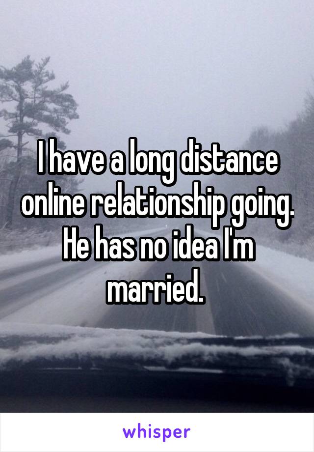 I have a long distance online relationship going. He has no idea I'm married. 