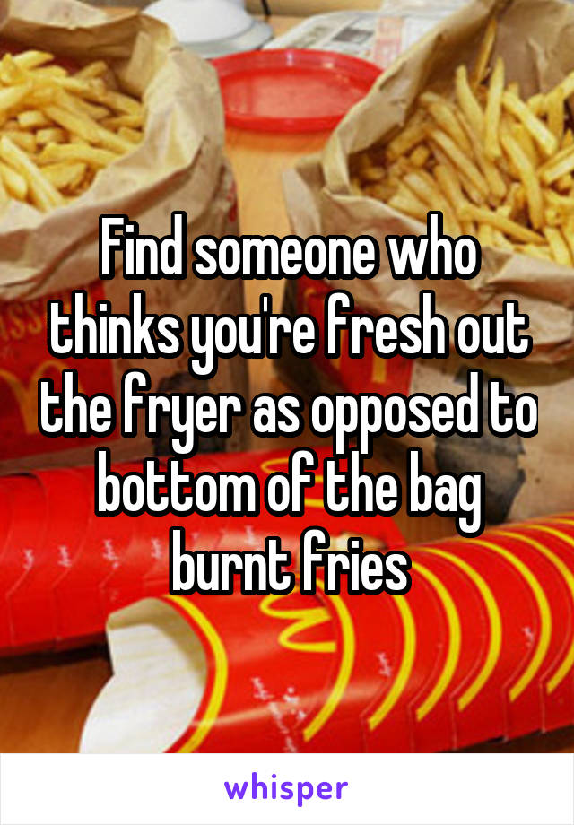 Find someone who thinks you're fresh out the fryer as opposed to bottom of the bag burnt fries