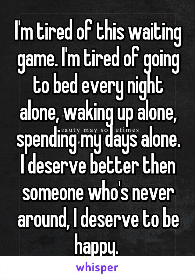 I'm tired of this waiting game. I'm tired of going to bed every night alone, waking up alone, spending my days alone. I deserve better then someone who's never around, I deserve to be happy. 