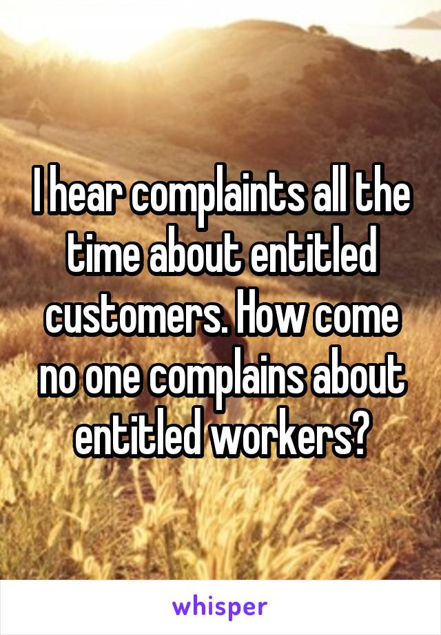 I hear complaints all the time about entitled customers. How come no one complains about entitled workers?