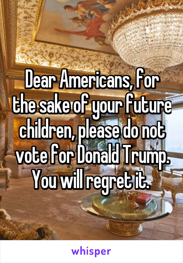 Dear Americans, for the sake of your future children, please do not vote for Donald Trump. You will regret it. 