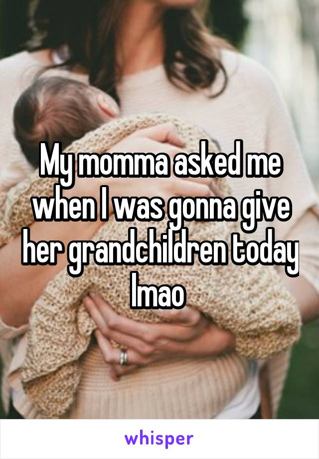 My momma asked me when I was gonna give her grandchildren today lmao 