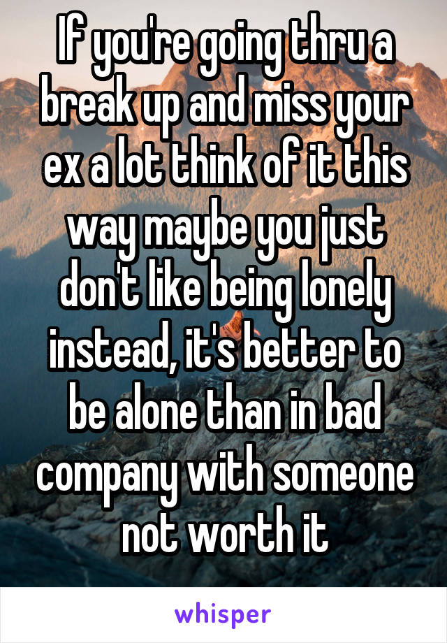 If you're going thru a break up and miss your ex a lot think of it this way maybe you just don't like being lonely instead, it's better to be alone than in bad company with someone not worth it
