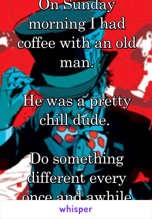 On Sunday morning I had coffee with an old man.

He was a pretty chill dude. 

Do something different every once and awhile people. 