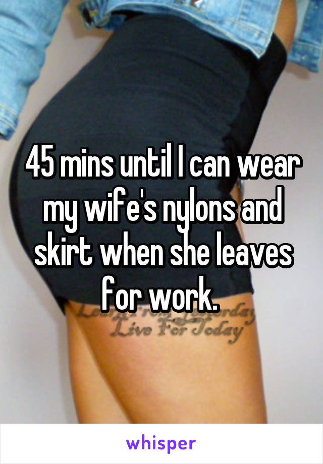 45 mins until I can wear my wife's nylons and skirt when she leaves for work. 