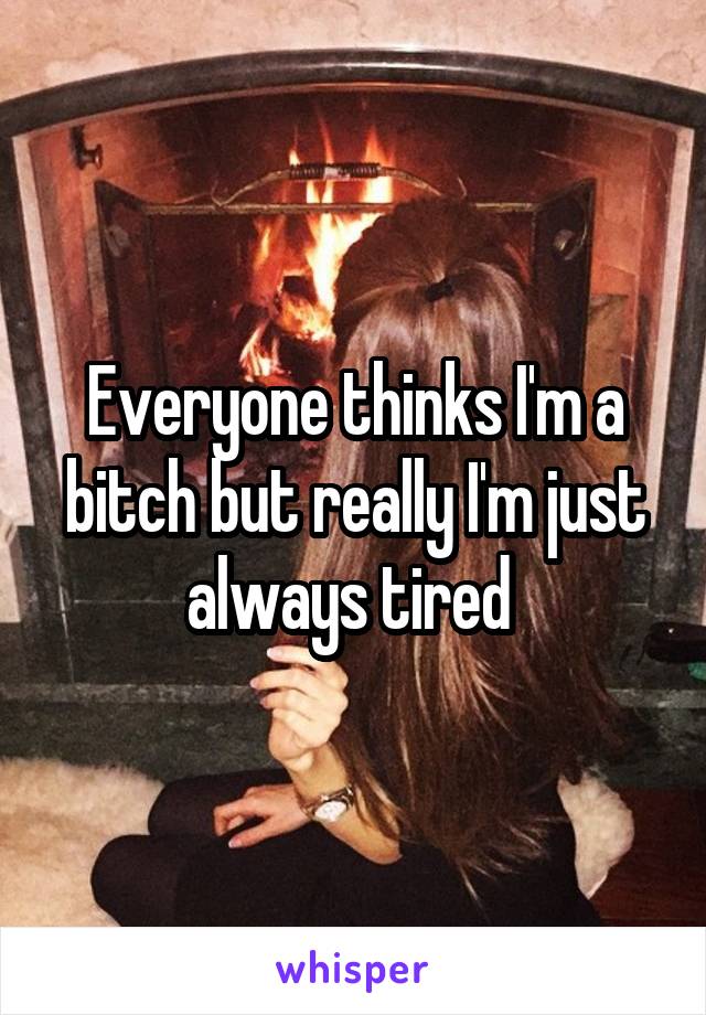 Everyone thinks I'm a bitch but really I'm just always tired 