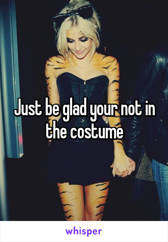 Just be glad your not in the costume