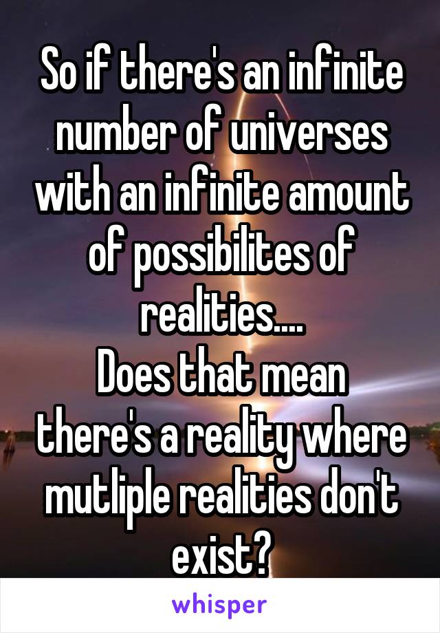 So if there's an infinite number of universes with an infinite amount of possibilites of realities....
Does that mean there's a reality where mutliple realities don't exist?