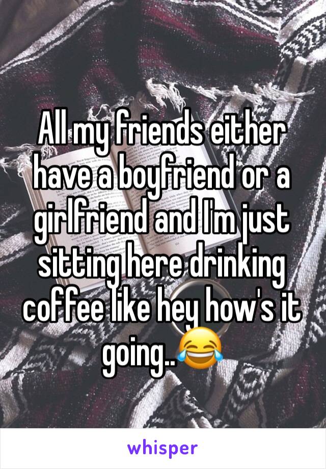 All my friends either have a boyfriend or a girlfriend and I'm just sitting here drinking coffee like hey how's it going..😂