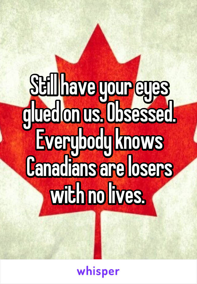 Still have your eyes glued on us. Obsessed. Everybody knows Canadians are losers with no lives. 