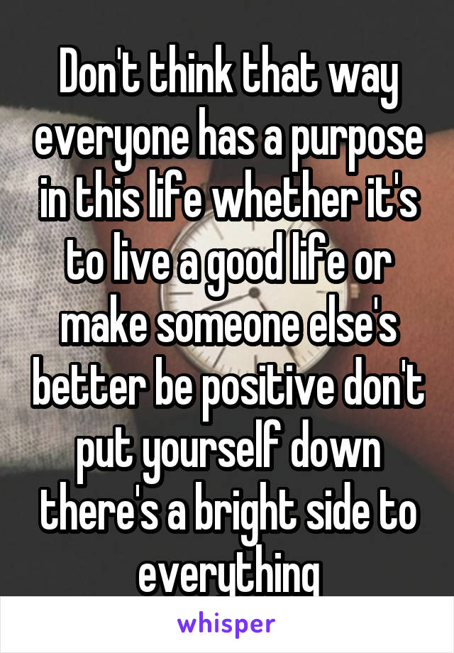 Don't think that way everyone has a purpose in this life whether it's to live a good life or make someone else's better be positive don't put yourself down there's a bright side to everything