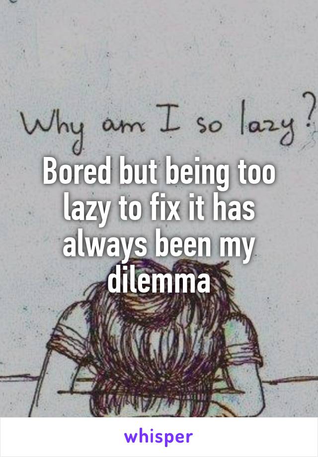 Bored but being too lazy to fix it has always been my dilemma