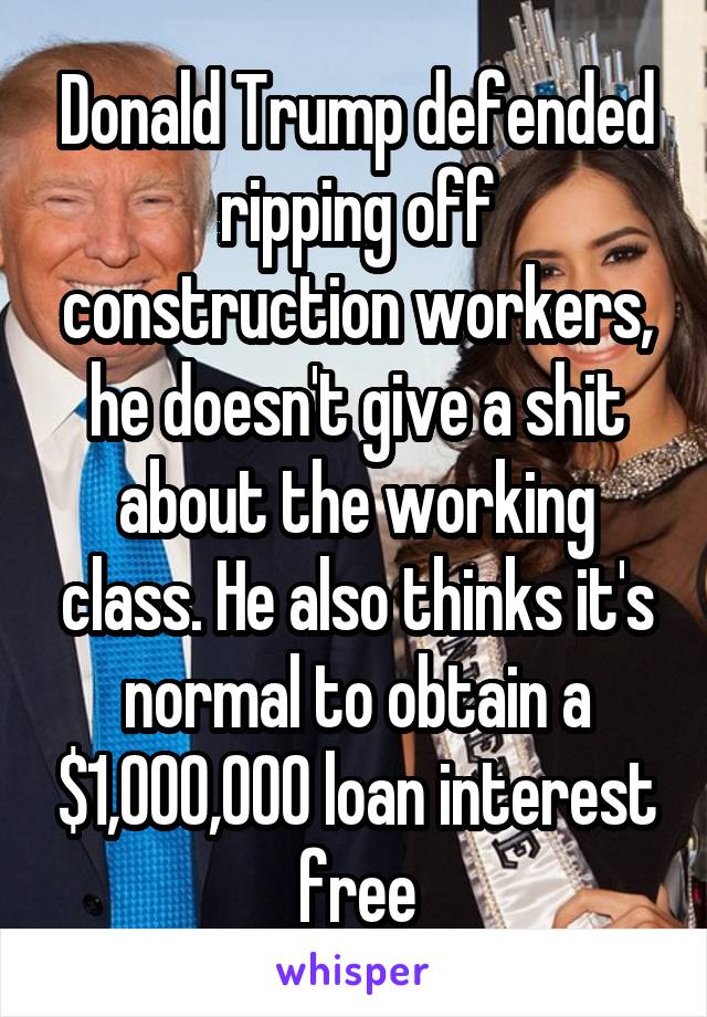 Donald Trump defended ripping off construction workers, he doesn't give a shit about the working class. He also thinks it's normal to obtain a $1,000,000 loan interest free