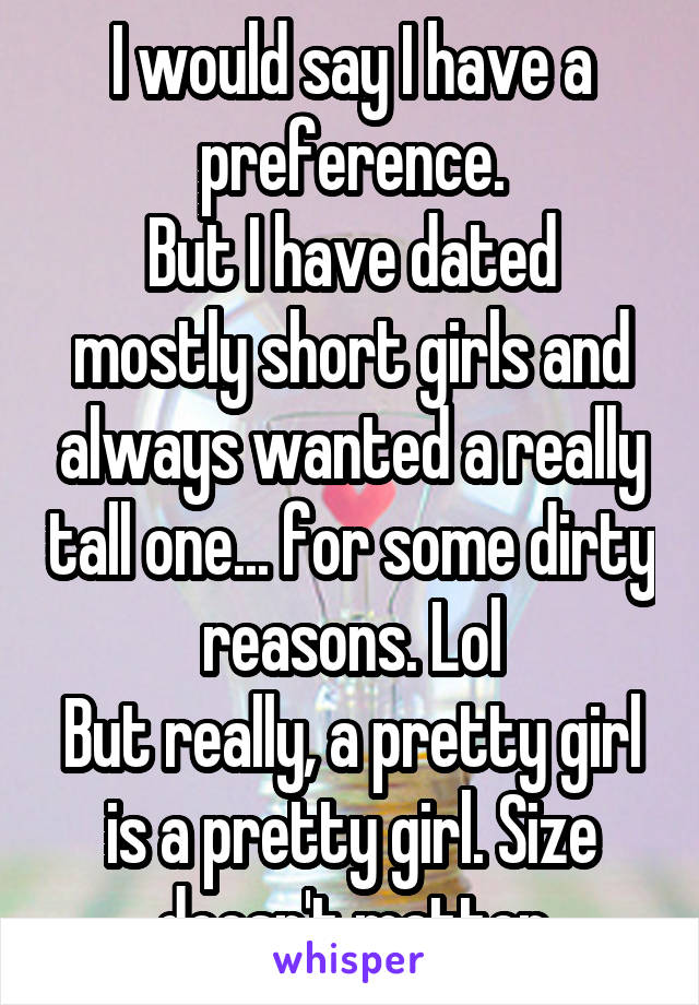 I would say I have a preference.
But I have dated mostly short girls and always wanted a really tall one... for some dirty reasons. Lol
But really, a pretty girl is a pretty girl. Size doesn't matter