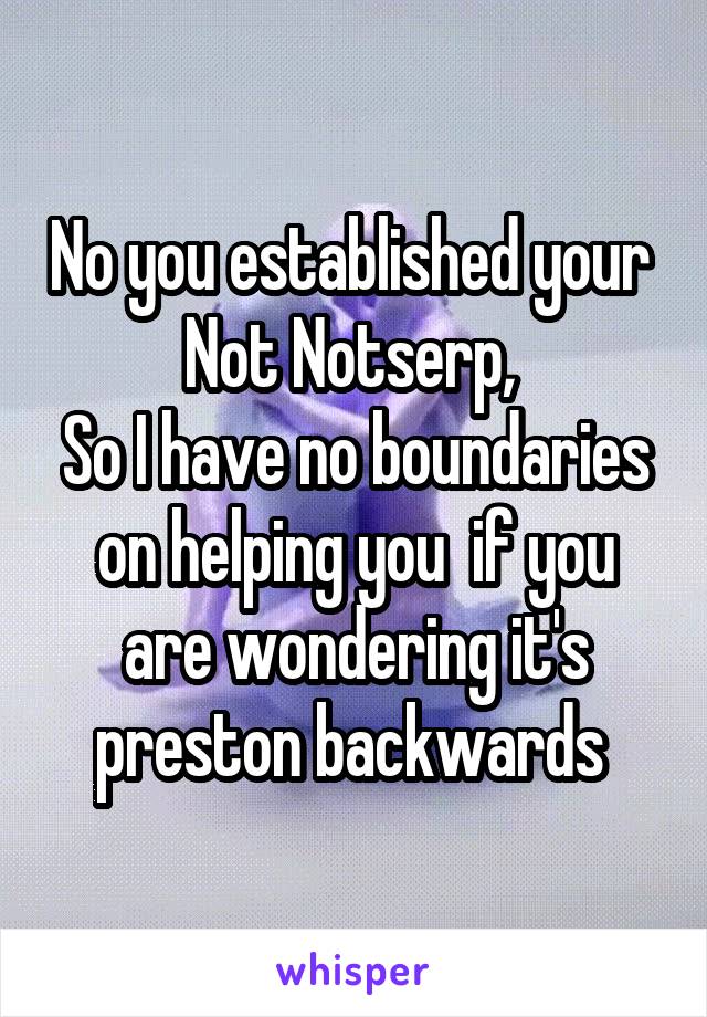 No you established your 
Not Notserp, 
So I have no boundaries on helping you  if you are wondering it's preston backwards 